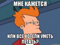 МНЕ КАЖЕТСЯ ИЛИ ВСЕ ХОТЕЛИ УМЕТЬ ЛЕТАТЬ?