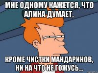 мне одному кажется, что алина думает, кроме чистки мандаринов, ни на что не гожусь...