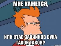 МНЕ КАЖЕТСЯ, ИЛИ СТАС ЗАЙЧИКОВ СУКА ТАКОЙ ТАКОЙ?