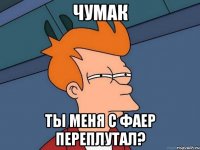 ЧУМАК Ты меня с Фаер переплутал?