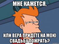 мне кажется, или вера придете на мою свадьбу пожрать?