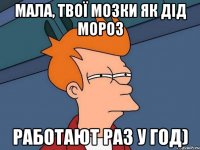 мала, твої мозки як дід мороз работают раз у год)