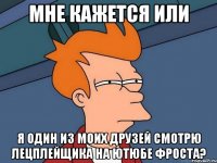 Мне кажется или Я один из моих друзей смотрю лецплейщика на ютюбе Фроста?