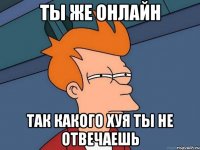 ты же онлайн так какого хуя ты не отвечаешь