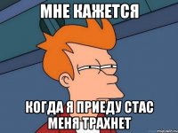 МНЕ КАЖЕТСЯ КОГДА Я ПРИЕДУ СТАС МЕНЯ ТРАХНЕТ