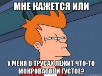 Мне кажется или у меня в трусах лежит что-то мокроватое и густое?