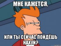 Мне кажется, или ты сейчас пойдёшь нахуй?
