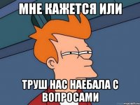 МНЕ КАЖЕТСЯ ИЛИ ТРУШ НАС НАЕБАЛА С ВОПРОСАМИ