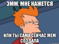 эмм, мне кажется или ты сама сейчас мем создала