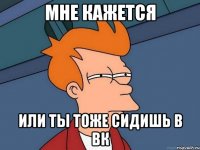 мне кажется или ты тоже сидишь в вк
