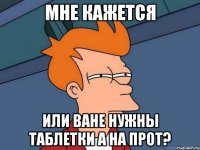 Мне кажется или ване нужны таблетки а на прот?