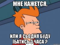 Мне кажется, или я сьодня буду їбатись 3 часа ?