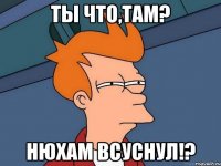 ты что,там? нюхам всуснул!?
