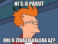 NI S-O PĂRUT ORI ÎI ZÎUA LU VALERA AZ?