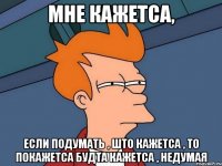 МНЕ КАЖЕТСА, ЕСЛИ ПОДУМАТЬ , ШТО КАЖЕТСА , ТО ПОКАЖЕТСА БУДТА КАЖЕТСА , НЕДУМАЯ