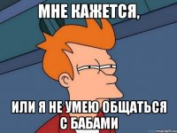 Мне кажется, Или я не умею общаться с бабами
