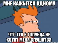 Мне кажытся одному Что ети 3 Голубца не хотят меня слушатся