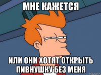 Мне кажется Или они хотят открыть пивнушку без меня