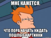 мне кажется, что пора начать кидать пошлые картинки
