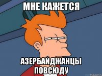 Мне кажется Азербайджанцы повсюду