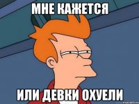 МНЕ КАЖЕТСЯ ИЛИ ДЕВКИ ОХУЕЛИ