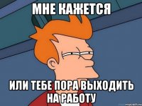 МНЕ КАЖЕТСЯ Или тебе пора выходить на работу