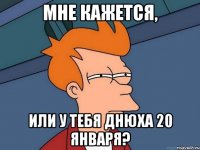 мне кажется, или у тебя днюха 20 января?