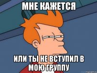 МНЕ КАЖЕТСЯ ИЛИ ТЫ НЕ ВСТУПИЛ В МОЮ ГРУППУ
