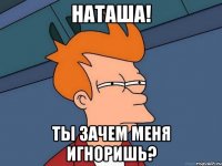Наташа! Ты зачем меня игноришь?