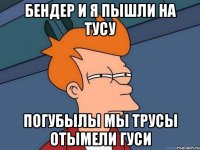 БЕНДЕР И Я ПЫШЛИ НА ТУСУ ПОГУБЫЛЫ МЫ ТРУСЫ ОТЫМЕЛИ ГУСИ