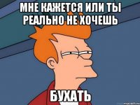 мне кажется или ты реально не хочешь бухать