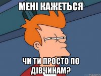 Мені кажеться чи ти просто по дівчинам?
