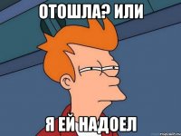 Отошла? Или я ей надоел