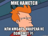 мне кажется или имбирь нихрена не поможет ?!:*