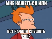 МНЕ КАЖЕТЬСЯ ИЛИ ВСЕ НАЧАЛИ СЛУШАТЬ РОК?