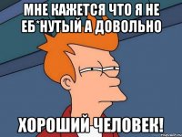 мне кажется что я не еб*нутый а довольно ХОРОШИЙ ЧЕЛОВЕК!