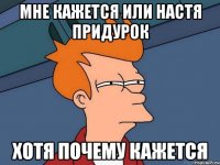 МНЕ КАЖЕТСЯ ИЛИ НАСТЯ ПРИДУРОК ХОТЯ ПОЧЕМУ КАЖЕТСЯ