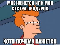 МНЕ КАЖЕТСЯ ИЛИ МОЯ СЕСТРА ПРИДУРОК ХОТЯ ПОЧЕМУ КАЖЕТСЯ