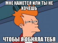 мне кажется или ты не хочешь чтобы я обняла тебя