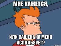 МНЕ КАЖЕТСЯ, ИЛИ САШЕНЬКА МЕНЯ ИСПОЛЬЗУЕТ?