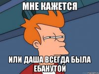 мне кажется или Даша всегда была ебанутой