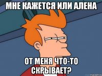 мне кажется или алена от меня что-то скрывает?