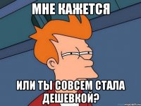 мне кажется или ты совсем стала дешевкой?