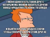 У меня одного есть такой друг с которым мы можем поехать в другой конец города поесть какое-то блюдо и выйти хер знает куда в 3 ночи чтобы покурить и при этом друг не курит?