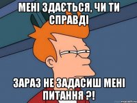 Мені здається, чи ти справді зараз не задасиш мені питання ?!