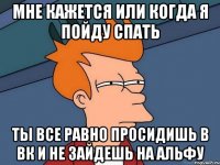 Мне кажется или когда я пойду спать Ты все равно просидишь в вк и не зайдешь на альфу