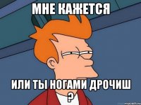 мне кажется или ты ногами дрочиш ?