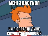мені здається чи я справді дуже скучив за іванкою?