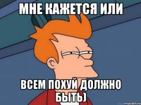Мне кажется или Всем похуй должно быть)