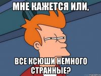 МНЕ КАЖЕТСЯ ИЛИ, ВСЕ КСЮШИ НЕМНОГО СТРАННЫЕ?